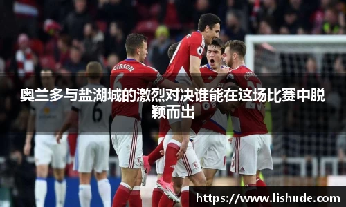 奥兰多与盐湖城的激烈对决谁能在这场比赛中脱颖而出