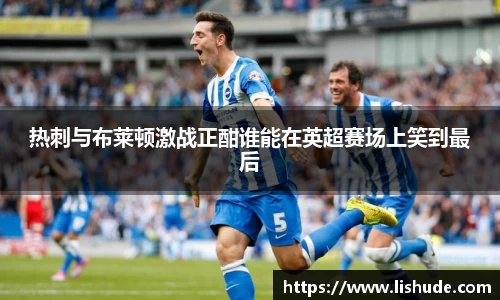 热刺与布莱顿激战正酣谁能在英超赛场上笑到最后
